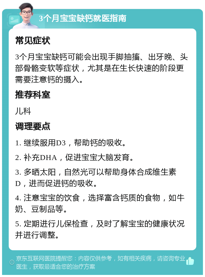 3个月宝宝缺钙就医指南 常见症状 3个月宝宝缺钙可能会出现手脚抽搐、出牙晚、头部骨骼变软等症状，尤其是在生长快速的阶段更需要注意钙的摄入。 推荐科室 儿科 调理要点 1. 继续服用D3，帮助钙的吸收。 2. 补充DHA，促进宝宝大脑发育。 3. 多晒太阳，自然光可以帮助身体合成维生素D，进而促进钙的吸收。 4. 注意宝宝的饮食，选择富含钙质的食物，如牛奶、豆制品等。 5. 定期进行儿保检查，及时了解宝宝的健康状况并进行调整。