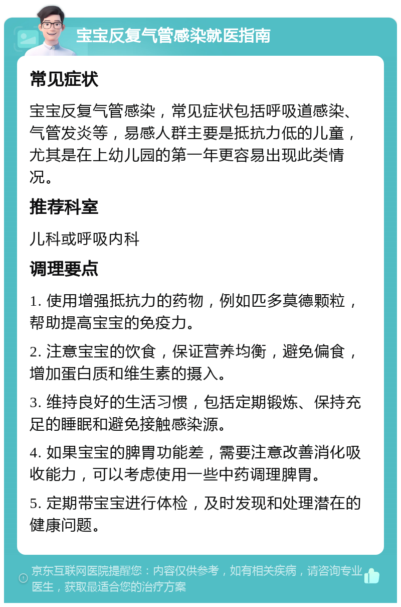 宝宝反复气管感染就医指南 常见症状 宝宝反复气管感染，常见症状包括呼吸道感染、气管发炎等，易感人群主要是抵抗力低的儿童，尤其是在上幼儿园的第一年更容易出现此类情况。 推荐科室 儿科或呼吸内科 调理要点 1. 使用增强抵抗力的药物，例如匹多莫德颗粒，帮助提高宝宝的免疫力。 2. 注意宝宝的饮食，保证营养均衡，避免偏食，增加蛋白质和维生素的摄入。 3. 维持良好的生活习惯，包括定期锻炼、保持充足的睡眠和避免接触感染源。 4. 如果宝宝的脾胃功能差，需要注意改善消化吸收能力，可以考虑使用一些中药调理脾胃。 5. 定期带宝宝进行体检，及时发现和处理潜在的健康问题。