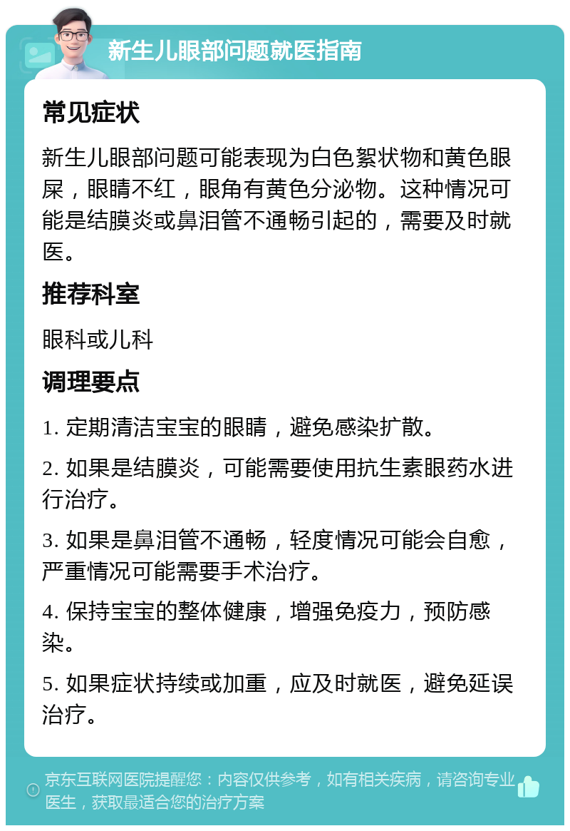 新生儿眼部问题就医指南 常见症状 新生儿眼部问题可能表现为白色絮状物和黄色眼屎，眼睛不红，眼角有黄色分泌物。这种情况可能是结膜炎或鼻泪管不通畅引起的，需要及时就医。 推荐科室 眼科或儿科 调理要点 1. 定期清洁宝宝的眼睛，避免感染扩散。 2. 如果是结膜炎，可能需要使用抗生素眼药水进行治疗。 3. 如果是鼻泪管不通畅，轻度情况可能会自愈，严重情况可能需要手术治疗。 4. 保持宝宝的整体健康，增强免疫力，预防感染。 5. 如果症状持续或加重，应及时就医，避免延误治疗。