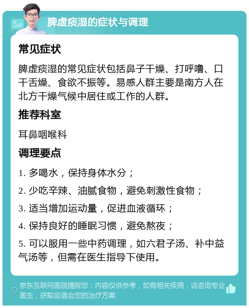 脾虚痰湿的症状与调理 常见症状 脾虚痰湿的常见症状包括鼻子干燥、打呼噜、口干舌燥、食欲不振等。易感人群主要是南方人在北方干燥气候中居住或工作的人群。 推荐科室 耳鼻咽喉科 调理要点 1. 多喝水，保持身体水分； 2. 少吃辛辣、油腻食物，避免刺激性食物； 3. 适当增加运动量，促进血液循环； 4. 保持良好的睡眠习惯，避免熬夜； 5. 可以服用一些中药调理，如六君子汤、补中益气汤等，但需在医生指导下使用。