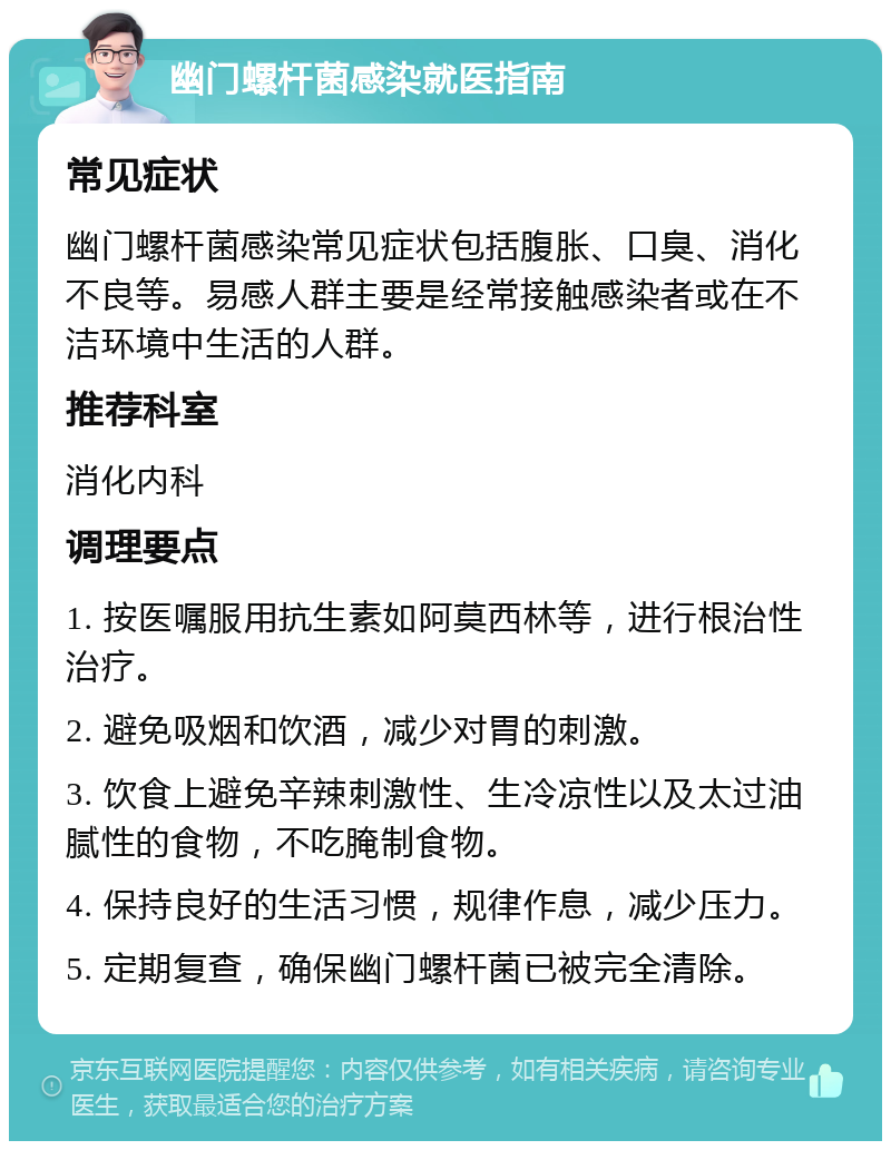 幽门螺杆菌感染就医指南 常见症状 幽门螺杆菌感染常见症状包括腹胀、口臭、消化不良等。易感人群主要是经常接触感染者或在不洁环境中生活的人群。 推荐科室 消化内科 调理要点 1. 按医嘱服用抗生素如阿莫西林等，进行根治性治疗。 2. 避免吸烟和饮酒，减少对胃的刺激。 3. 饮食上避免辛辣刺激性、生冷凉性以及太过油腻性的食物，不吃腌制食物。 4. 保持良好的生活习惯，规律作息，减少压力。 5. 定期复查，确保幽门螺杆菌已被完全清除。