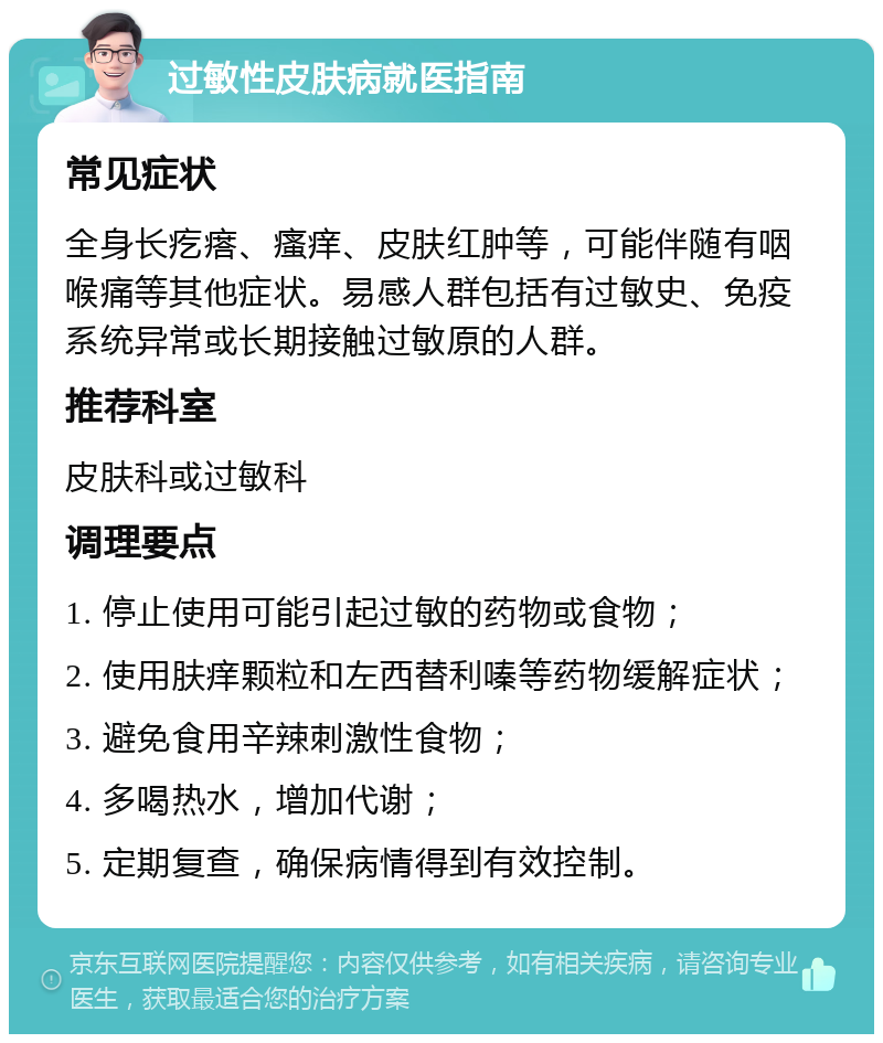 过敏性皮肤病就医指南 常见症状 全身长疙瘩、瘙痒、皮肤红肿等，可能伴随有咽喉痛等其他症状。易感人群包括有过敏史、免疫系统异常或长期接触过敏原的人群。 推荐科室 皮肤科或过敏科 调理要点 1. 停止使用可能引起过敏的药物或食物； 2. 使用肤痒颗粒和左西替利嗪等药物缓解症状； 3. 避免食用辛辣刺激性食物； 4. 多喝热水，增加代谢； 5. 定期复查，确保病情得到有效控制。