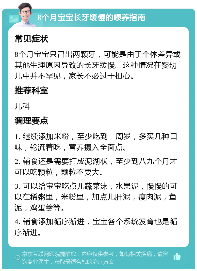 8个月宝宝长牙缓慢的喂养指南 常见症状 8个月宝宝只冒出两颗牙，可能是由于个体差异或其他生理原因导致的长牙缓慢。这种情况在婴幼儿中并不罕见，家长不必过于担心。 推荐科室 儿科 调理要点 1. 继续添加米粉，至少吃到一周岁，多买几种口味，轮流着吃，营养摄入全面点。 2. 辅食还是需要打成泥湖状，至少到八九个月才可以吃颗粒，颗粒不要大。 3. 可以给宝宝吃点儿蔬菜沫，水果泥，慢慢的可以在稀粥里，米粉里，加点儿肝泥，瘦肉泥，鱼泥，鸡蛋羹等。 4. 辅食添加循序渐进，宝宝各个系统发育也是循序渐进。