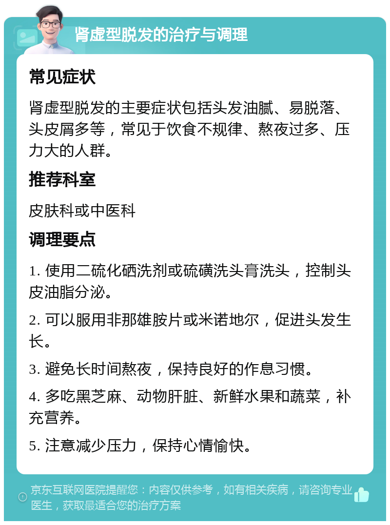 肾虚型脱发的治疗与调理 常见症状 肾虚型脱发的主要症状包括头发油腻、易脱落、头皮屑多等，常见于饮食不规律、熬夜过多、压力大的人群。 推荐科室 皮肤科或中医科 调理要点 1. 使用二硫化硒洗剂或硫磺洗头膏洗头，控制头皮油脂分泌。 2. 可以服用非那雄胺片或米诺地尔，促进头发生长。 3. 避免长时间熬夜，保持良好的作息习惯。 4. 多吃黑芝麻、动物肝脏、新鲜水果和蔬菜，补充营养。 5. 注意减少压力，保持心情愉快。