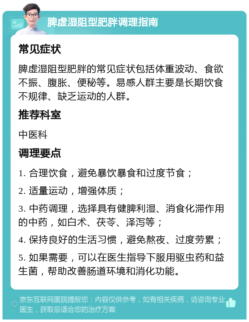 脾虚湿阻型肥胖调理指南 常见症状 脾虚湿阻型肥胖的常见症状包括体重波动、食欲不振、腹胀、便秘等。易感人群主要是长期饮食不规律、缺乏运动的人群。 推荐科室 中医科 调理要点 1. 合理饮食，避免暴饮暴食和过度节食； 2. 适量运动，增强体质； 3. 中药调理，选择具有健脾利湿、消食化滞作用的中药，如白术、茯苓、泽泻等； 4. 保持良好的生活习惯，避免熬夜、过度劳累； 5. 如果需要，可以在医生指导下服用驱虫药和益生菌，帮助改善肠道环境和消化功能。