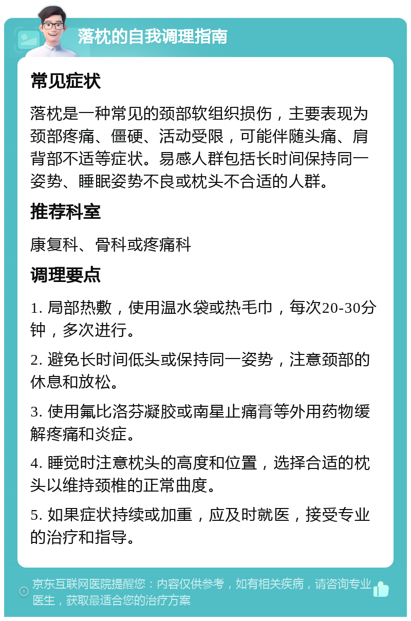 落枕的自我调理指南 常见症状 落枕是一种常见的颈部软组织损伤，主要表现为颈部疼痛、僵硬、活动受限，可能伴随头痛、肩背部不适等症状。易感人群包括长时间保持同一姿势、睡眠姿势不良或枕头不合适的人群。 推荐科室 康复科、骨科或疼痛科 调理要点 1. 局部热敷，使用温水袋或热毛巾，每次20-30分钟，多次进行。 2. 避免长时间低头或保持同一姿势，注意颈部的休息和放松。 3. 使用氟比洛芬凝胶或南星止痛膏等外用药物缓解疼痛和炎症。 4. 睡觉时注意枕头的高度和位置，选择合适的枕头以维持颈椎的正常曲度。 5. 如果症状持续或加重，应及时就医，接受专业的治疗和指导。