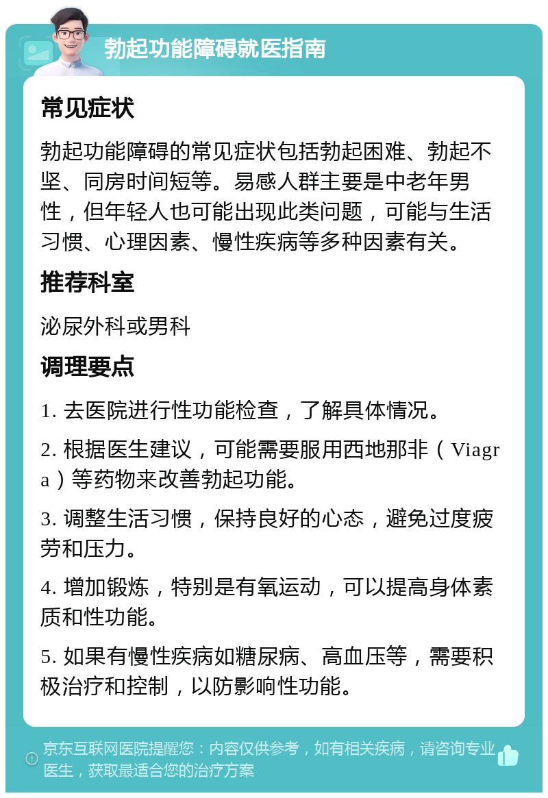 勃起功能障碍就医指南 常见症状 勃起功能障碍的常见症状包括勃起困难、勃起不坚、同房时间短等。易感人群主要是中老年男性，但年轻人也可能出现此类问题，可能与生活习惯、心理因素、慢性疾病等多种因素有关。 推荐科室 泌尿外科或男科 调理要点 1. 去医院进行性功能检查，了解具体情况。 2. 根据医生建议，可能需要服用西地那非（Viagra）等药物来改善勃起功能。 3. 调整生活习惯，保持良好的心态，避免过度疲劳和压力。 4. 增加锻炼，特别是有氧运动，可以提高身体素质和性功能。 5. 如果有慢性疾病如糖尿病、高血压等，需要积极治疗和控制，以防影响性功能。