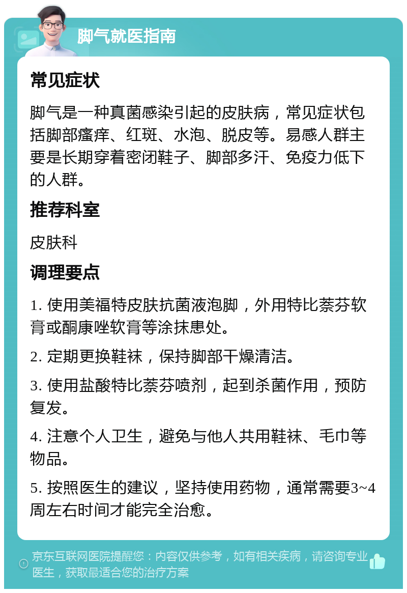 脚气就医指南 常见症状 脚气是一种真菌感染引起的皮肤病，常见症状包括脚部瘙痒、红斑、水泡、脱皮等。易感人群主要是长期穿着密闭鞋子、脚部多汗、免疫力低下的人群。 推荐科室 皮肤科 调理要点 1. 使用美福特皮肤抗菌液泡脚，外用特比萘芬软膏或酮康唑软膏等涂抹患处。 2. 定期更换鞋袜，保持脚部干燥清洁。 3. 使用盐酸特比萘芬喷剂，起到杀菌作用，预防复发。 4. 注意个人卫生，避免与他人共用鞋袜、毛巾等物品。 5. 按照医生的建议，坚持使用药物，通常需要3~4周左右时间才能完全治愈。