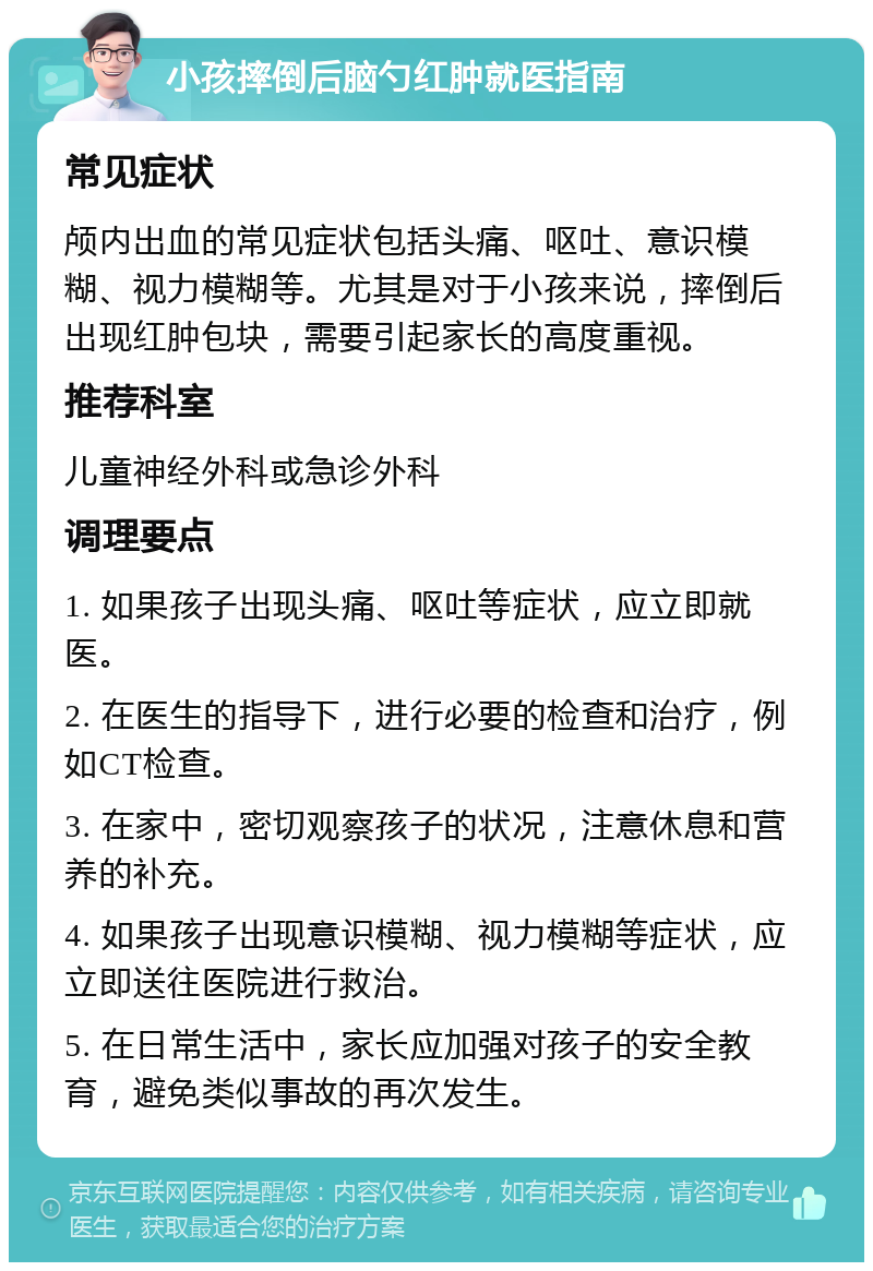 小孩摔倒后脑勺红肿就医指南 常见症状 颅内出血的常见症状包括头痛、呕吐、意识模糊、视力模糊等。尤其是对于小孩来说，摔倒后出现红肿包块，需要引起家长的高度重视。 推荐科室 儿童神经外科或急诊外科 调理要点 1. 如果孩子出现头痛、呕吐等症状，应立即就医。 2. 在医生的指导下，进行必要的检查和治疗，例如CT检查。 3. 在家中，密切观察孩子的状况，注意休息和营养的补充。 4. 如果孩子出现意识模糊、视力模糊等症状，应立即送往医院进行救治。 5. 在日常生活中，家长应加强对孩子的安全教育，避免类似事故的再次发生。