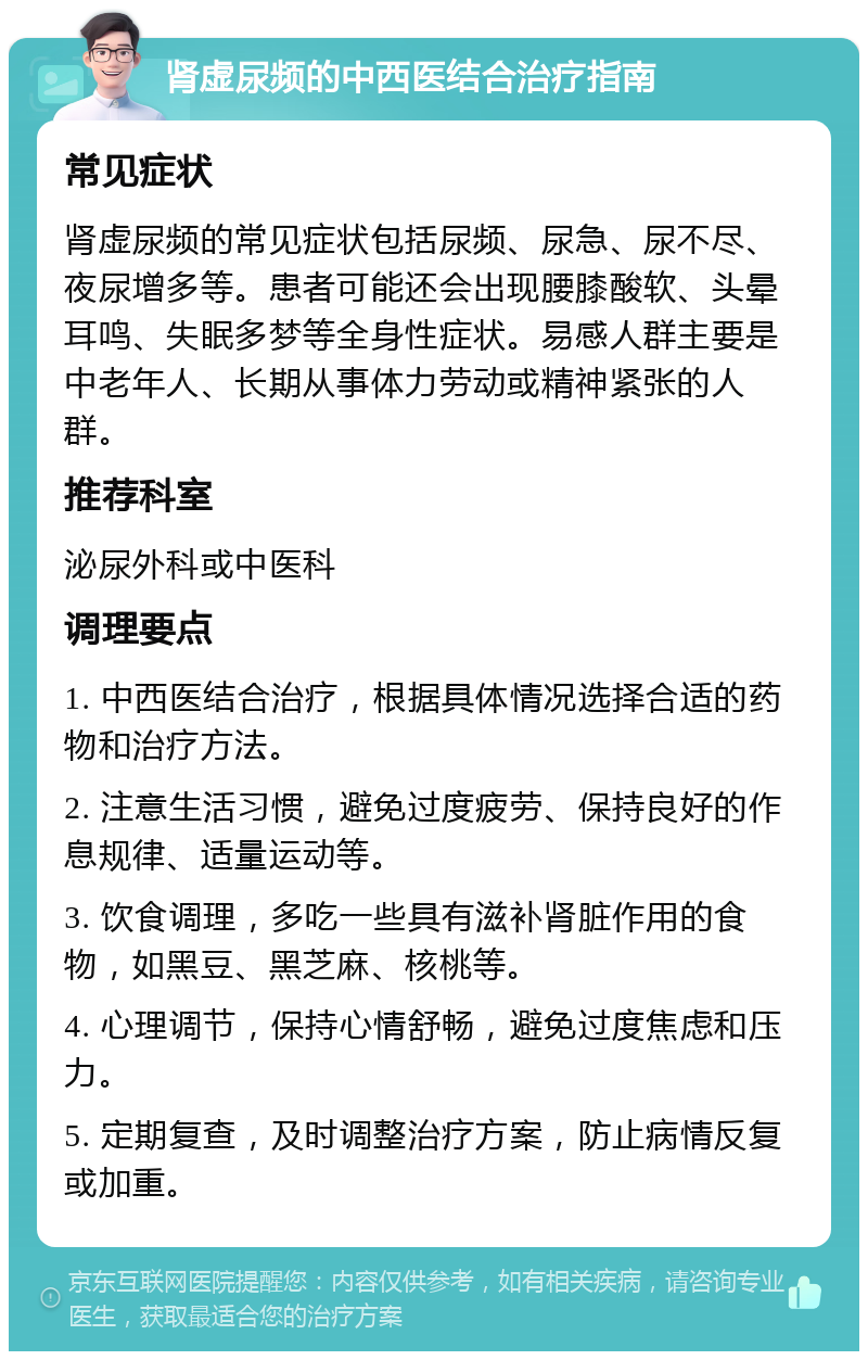 肾虚尿频的中西医结合治疗指南 常见症状 肾虚尿频的常见症状包括尿频、尿急、尿不尽、夜尿增多等。患者可能还会出现腰膝酸软、头晕耳鸣、失眠多梦等全身性症状。易感人群主要是中老年人、长期从事体力劳动或精神紧张的人群。 推荐科室 泌尿外科或中医科 调理要点 1. 中西医结合治疗，根据具体情况选择合适的药物和治疗方法。 2. 注意生活习惯，避免过度疲劳、保持良好的作息规律、适量运动等。 3. 饮食调理，多吃一些具有滋补肾脏作用的食物，如黑豆、黑芝麻、核桃等。 4. 心理调节，保持心情舒畅，避免过度焦虑和压力。 5. 定期复查，及时调整治疗方案，防止病情反复或加重。