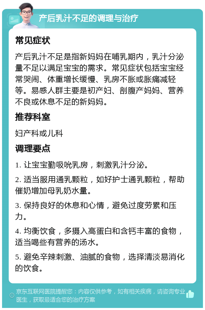 产后乳汁不足的调理与治疗 常见症状 产后乳汁不足是指新妈妈在哺乳期内，乳汁分泌量不足以满足宝宝的需求。常见症状包括宝宝经常哭闹、体重增长缓慢、乳房不胀或胀痛减轻等。易感人群主要是初产妇、剖腹产妈妈、营养不良或休息不足的新妈妈。 推荐科室 妇产科或儿科 调理要点 1. 让宝宝勤吸吮乳房，刺激乳汁分泌。 2. 适当服用通乳颗粒，如好护士通乳颗粒，帮助催奶增加母乳奶水量。 3. 保持良好的休息和心情，避免过度劳累和压力。 4. 均衡饮食，多摄入高蛋白和含钙丰富的食物，适当喝些有营养的汤水。 5. 避免辛辣刺激、油腻的食物，选择清淡易消化的饮食。