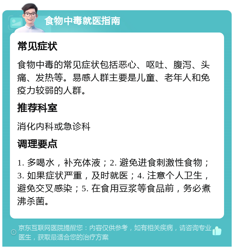 食物中毒就医指南 常见症状 食物中毒的常见症状包括恶心、呕吐、腹泻、头痛、发热等。易感人群主要是儿童、老年人和免疫力较弱的人群。 推荐科室 消化内科或急诊科 调理要点 1. 多喝水，补充体液；2. 避免进食刺激性食物；3. 如果症状严重，及时就医；4. 注意个人卫生，避免交叉感染；5. 在食用豆浆等食品前，务必煮沸杀菌。