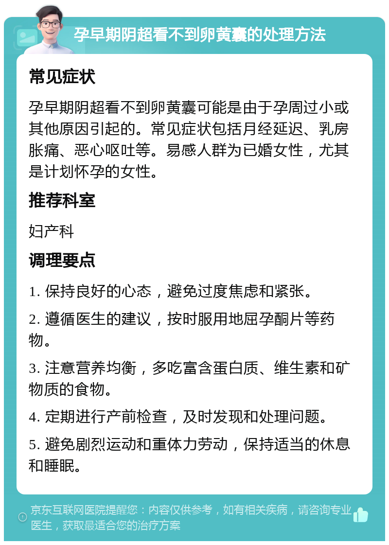 孕早期阴超看不到卵黄囊的处理方法 常见症状 孕早期阴超看不到卵黄囊可能是由于孕周过小或其他原因引起的。常见症状包括月经延迟、乳房胀痛、恶心呕吐等。易感人群为已婚女性，尤其是计划怀孕的女性。 推荐科室 妇产科 调理要点 1. 保持良好的心态，避免过度焦虑和紧张。 2. 遵循医生的建议，按时服用地屈孕酮片等药物。 3. 注意营养均衡，多吃富含蛋白质、维生素和矿物质的食物。 4. 定期进行产前检查，及时发现和处理问题。 5. 避免剧烈运动和重体力劳动，保持适当的休息和睡眠。