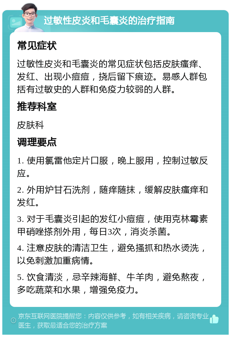 过敏性皮炎和毛囊炎的治疗指南 常见症状 过敏性皮炎和毛囊炎的常见症状包括皮肤瘙痒、发红、出现小痘痘，挠后留下痕迹。易感人群包括有过敏史的人群和免疫力较弱的人群。 推荐科室 皮肤科 调理要点 1. 使用氯雷他定片口服，晚上服用，控制过敏反应。 2. 外用炉甘石洗剂，随痒随抹，缓解皮肤瘙痒和发红。 3. 对于毛囊炎引起的发红小痘痘，使用克林霉素甲硝唑搽剂外用，每日3次，消炎杀菌。 4. 注意皮肤的清洁卫生，避免搔抓和热水烫洗，以免刺激加重病情。 5. 饮食清淡，忌辛辣海鲜、牛羊肉，避免熬夜，多吃蔬菜和水果，增强免疫力。