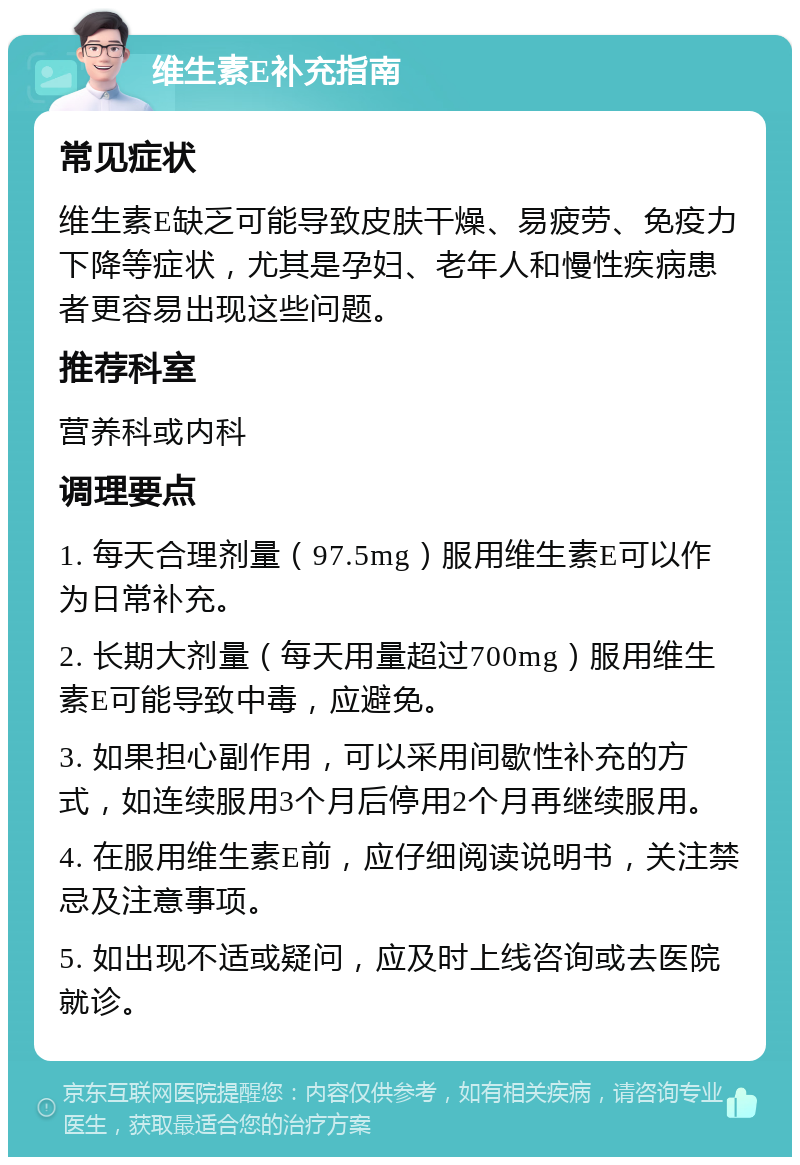 维生素E补充指南 常见症状 维生素E缺乏可能导致皮肤干燥、易疲劳、免疫力下降等症状，尤其是孕妇、老年人和慢性疾病患者更容易出现这些问题。 推荐科室 营养科或内科 调理要点 1. 每天合理剂量（97.5mg）服用维生素E可以作为日常补充。 2. 长期大剂量（每天用量超过700mg）服用维生素E可能导致中毒，应避免。 3. 如果担心副作用，可以采用间歇性补充的方式，如连续服用3个月后停用2个月再继续服用。 4. 在服用维生素E前，应仔细阅读说明书，关注禁忌及注意事项。 5. 如出现不适或疑问，应及时上线咨询或去医院就诊。