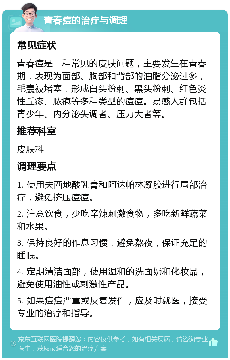 青春痘的治疗与调理 常见症状 青春痘是一种常见的皮肤问题，主要发生在青春期，表现为面部、胸部和背部的油脂分泌过多，毛囊被堵塞，形成白头粉刺、黑头粉刺、红色炎性丘疹、脓疱等多种类型的痘痘。易感人群包括青少年、内分泌失调者、压力大者等。 推荐科室 皮肤科 调理要点 1. 使用夫西地酸乳膏和阿达帕林凝胶进行局部治疗，避免挤压痘痘。 2. 注意饮食，少吃辛辣刺激食物，多吃新鲜蔬菜和水果。 3. 保持良好的作息习惯，避免熬夜，保证充足的睡眠。 4. 定期清洁面部，使用温和的洗面奶和化妆品，避免使用油性或刺激性产品。 5. 如果痘痘严重或反复发作，应及时就医，接受专业的治疗和指导。