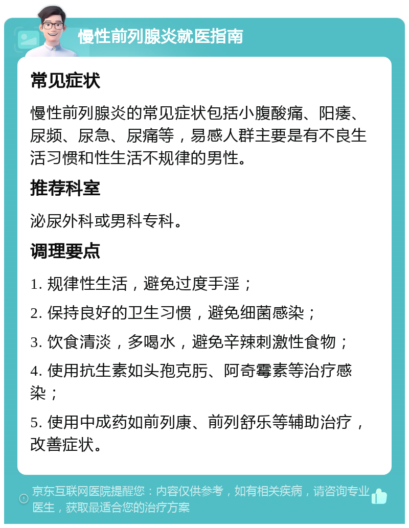 慢性前列腺炎就医指南 常见症状 慢性前列腺炎的常见症状包括小腹酸痛、阳痿、尿频、尿急、尿痛等，易感人群主要是有不良生活习惯和性生活不规律的男性。 推荐科室 泌尿外科或男科专科。 调理要点 1. 规律性生活，避免过度手淫； 2. 保持良好的卫生习惯，避免细菌感染； 3. 饮食清淡，多喝水，避免辛辣刺激性食物； 4. 使用抗生素如头孢克肟、阿奇霉素等治疗感染； 5. 使用中成药如前列康、前列舒乐等辅助治疗，改善症状。