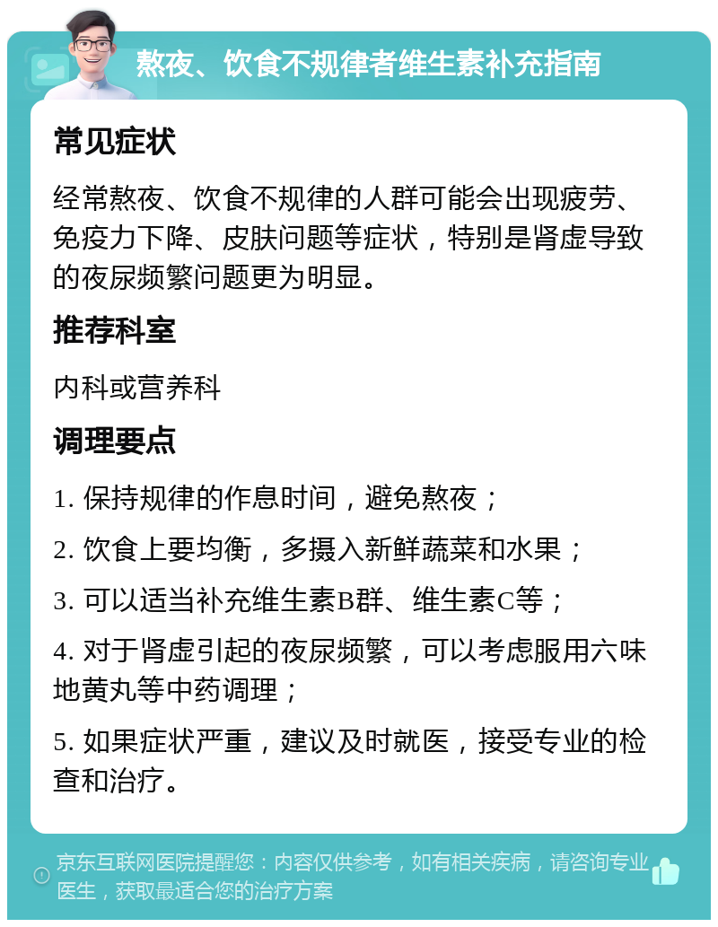 熬夜、饮食不规律者维生素补充指南 常见症状 经常熬夜、饮食不规律的人群可能会出现疲劳、免疫力下降、皮肤问题等症状，特别是肾虚导致的夜尿频繁问题更为明显。 推荐科室 内科或营养科 调理要点 1. 保持规律的作息时间，避免熬夜； 2. 饮食上要均衡，多摄入新鲜蔬菜和水果； 3. 可以适当补充维生素B群、维生素C等； 4. 对于肾虚引起的夜尿频繁，可以考虑服用六味地黄丸等中药调理； 5. 如果症状严重，建议及时就医，接受专业的检查和治疗。