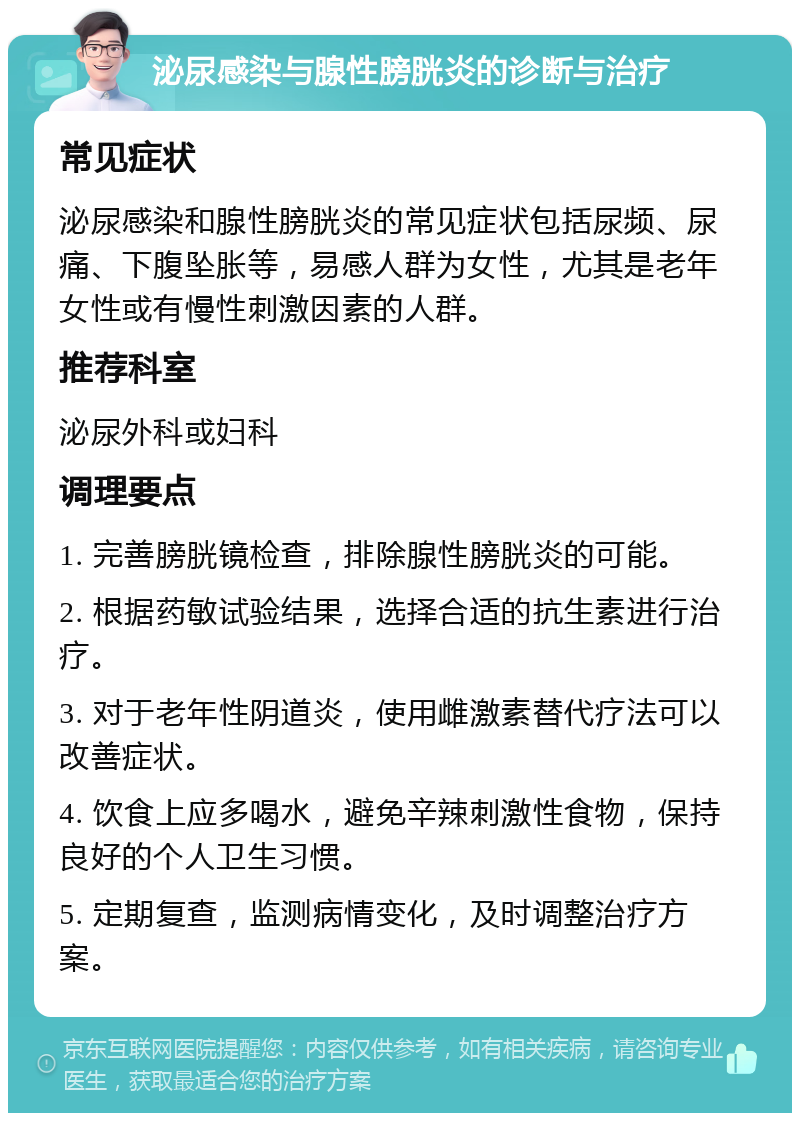 泌尿感染与腺性膀胱炎的诊断与治疗 常见症状 泌尿感染和腺性膀胱炎的常见症状包括尿频、尿痛、下腹坠胀等，易感人群为女性，尤其是老年女性或有慢性刺激因素的人群。 推荐科室 泌尿外科或妇科 调理要点 1. 完善膀胱镜检查，排除腺性膀胱炎的可能。 2. 根据药敏试验结果，选择合适的抗生素进行治疗。 3. 对于老年性阴道炎，使用雌激素替代疗法可以改善症状。 4. 饮食上应多喝水，避免辛辣刺激性食物，保持良好的个人卫生习惯。 5. 定期复查，监测病情变化，及时调整治疗方案。