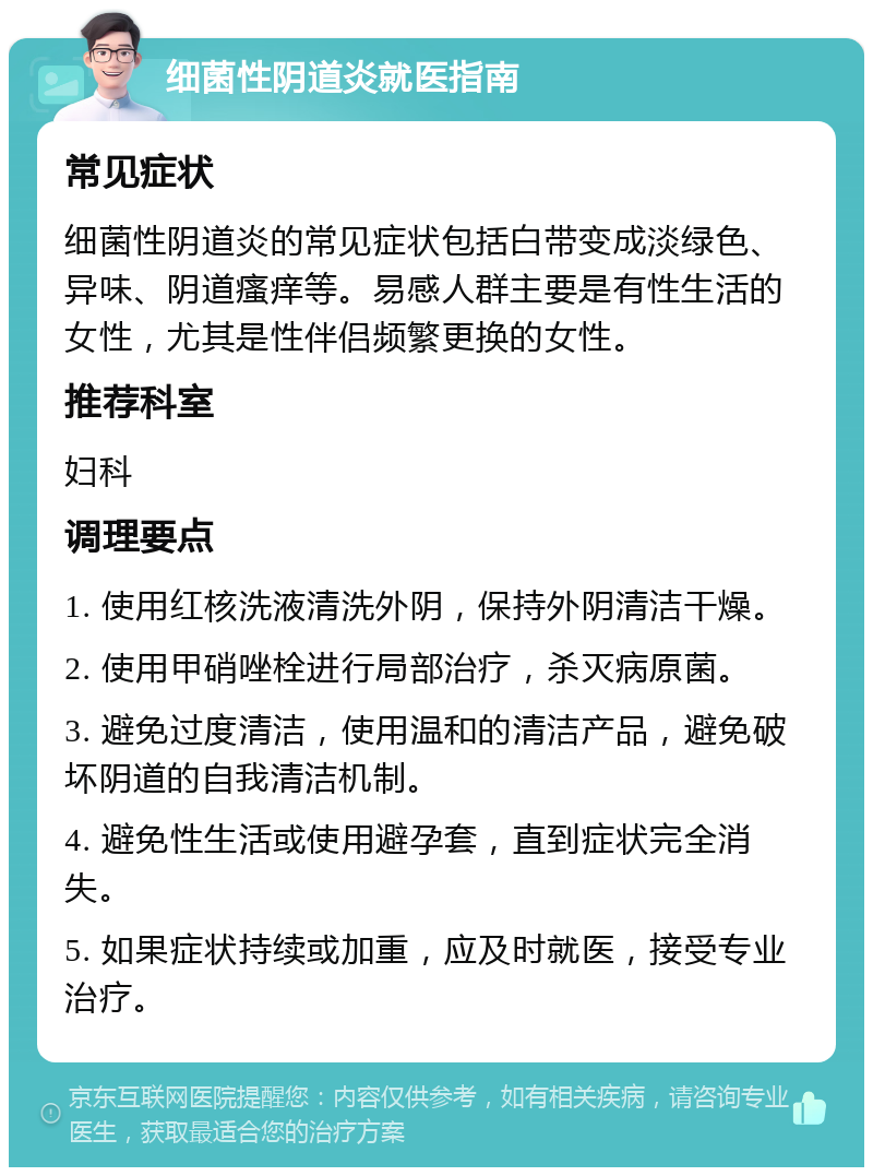 细菌性阴道炎就医指南 常见症状 细菌性阴道炎的常见症状包括白带变成淡绿色、异味、阴道瘙痒等。易感人群主要是有性生活的女性，尤其是性伴侣频繁更换的女性。 推荐科室 妇科 调理要点 1. 使用红核洗液清洗外阴，保持外阴清洁干燥。 2. 使用甲硝唑栓进行局部治疗，杀灭病原菌。 3. 避免过度清洁，使用温和的清洁产品，避免破坏阴道的自我清洁机制。 4. 避免性生活或使用避孕套，直到症状完全消失。 5. 如果症状持续或加重，应及时就医，接受专业治疗。