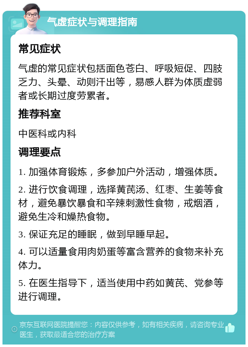 气虚症状与调理指南 常见症状 气虚的常见症状包括面色苍白、呼吸短促、四肢乏力、头晕、动则汗出等，易感人群为体质虚弱者或长期过度劳累者。 推荐科室 中医科或内科 调理要点 1. 加强体育锻炼，多参加户外活动，增强体质。 2. 进行饮食调理，选择黄芪汤、红枣、生姜等食材，避免暴饮暴食和辛辣刺激性食物，戒烟酒，避免生冷和燥热食物。 3. 保证充足的睡眠，做到早睡早起。 4. 可以适量食用肉奶蛋等富含营养的食物来补充体力。 5. 在医生指导下，适当使用中药如黄芪、党参等进行调理。