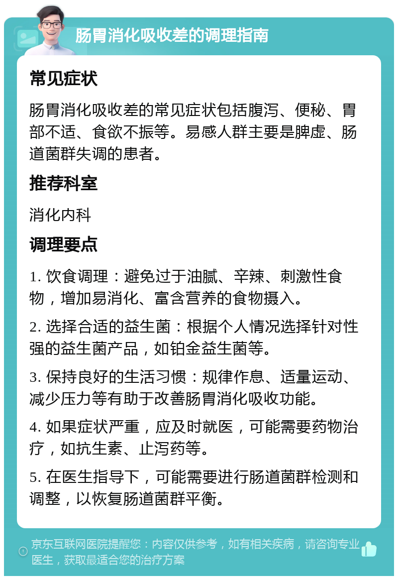 肠胃消化吸收差的调理指南 常见症状 肠胃消化吸收差的常见症状包括腹泻、便秘、胃部不适、食欲不振等。易感人群主要是脾虚、肠道菌群失调的患者。 推荐科室 消化内科 调理要点 1. 饮食调理：避免过于油腻、辛辣、刺激性食物，增加易消化、富含营养的食物摄入。 2. 选择合适的益生菌：根据个人情况选择针对性强的益生菌产品，如铂金益生菌等。 3. 保持良好的生活习惯：规律作息、适量运动、减少压力等有助于改善肠胃消化吸收功能。 4. 如果症状严重，应及时就医，可能需要药物治疗，如抗生素、止泻药等。 5. 在医生指导下，可能需要进行肠道菌群检测和调整，以恢复肠道菌群平衡。