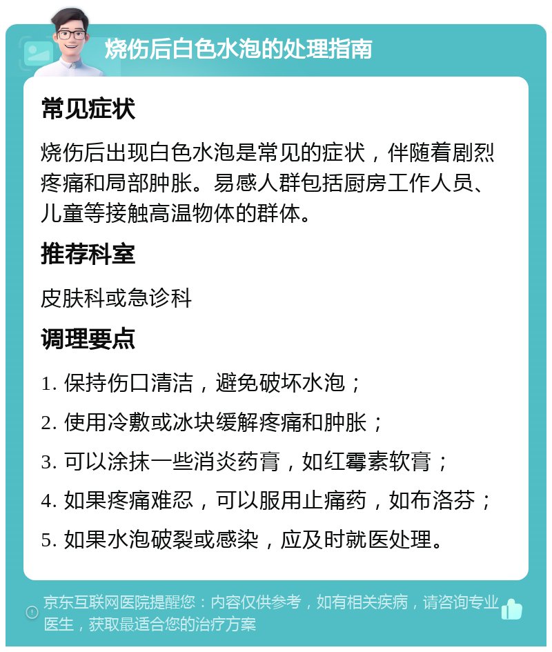 烧伤后白色水泡的处理指南 常见症状 烧伤后出现白色水泡是常见的症状，伴随着剧烈疼痛和局部肿胀。易感人群包括厨房工作人员、儿童等接触高温物体的群体。 推荐科室 皮肤科或急诊科 调理要点 1. 保持伤口清洁，避免破坏水泡； 2. 使用冷敷或冰块缓解疼痛和肿胀； 3. 可以涂抹一些消炎药膏，如红霉素软膏； 4. 如果疼痛难忍，可以服用止痛药，如布洛芬； 5. 如果水泡破裂或感染，应及时就医处理。