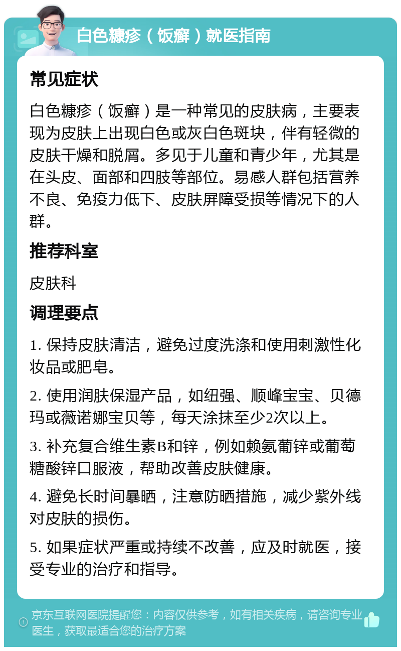 白色糠疹（饭癣）就医指南 常见症状 白色糠疹（饭癣）是一种常见的皮肤病，主要表现为皮肤上出现白色或灰白色斑块，伴有轻微的皮肤干燥和脱屑。多见于儿童和青少年，尤其是在头皮、面部和四肢等部位。易感人群包括营养不良、免疫力低下、皮肤屏障受损等情况下的人群。 推荐科室 皮肤科 调理要点 1. 保持皮肤清洁，避免过度洗涤和使用刺激性化妆品或肥皂。 2. 使用润肤保湿产品，如纽强、顺峰宝宝、贝德玛或薇诺娜宝贝等，每天涂抹至少2次以上。 3. 补充复合维生素B和锌，例如赖氨葡锌或葡萄糖酸锌口服液，帮助改善皮肤健康。 4. 避免长时间暴晒，注意防晒措施，减少紫外线对皮肤的损伤。 5. 如果症状严重或持续不改善，应及时就医，接受专业的治疗和指导。