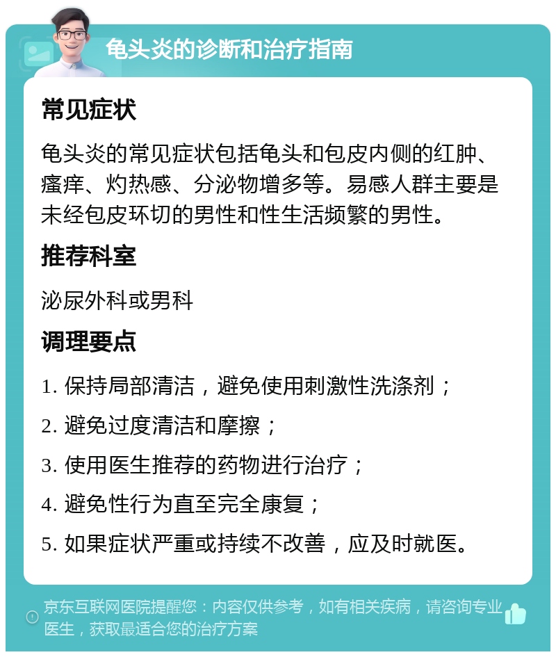 龟头炎的诊断和治疗指南 常见症状 龟头炎的常见症状包括龟头和包皮内侧的红肿、瘙痒、灼热感、分泌物增多等。易感人群主要是未经包皮环切的男性和性生活频繁的男性。 推荐科室 泌尿外科或男科 调理要点 1. 保持局部清洁，避免使用刺激性洗涤剂； 2. 避免过度清洁和摩擦； 3. 使用医生推荐的药物进行治疗； 4. 避免性行为直至完全康复； 5. 如果症状严重或持续不改善，应及时就医。