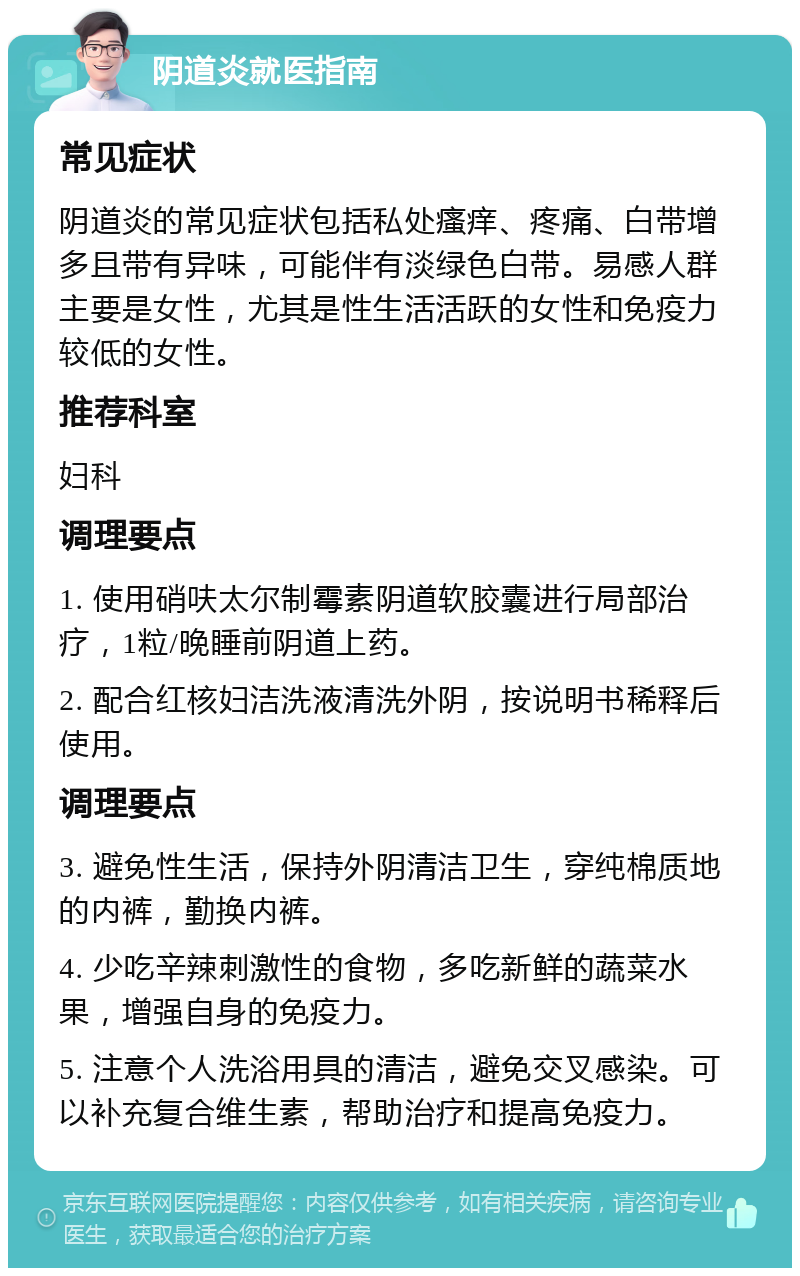 阴道炎就医指南 常见症状 阴道炎的常见症状包括私处瘙痒、疼痛、白带增多且带有异味，可能伴有淡绿色白带。易感人群主要是女性，尤其是性生活活跃的女性和免疫力较低的女性。 推荐科室 妇科 调理要点 1. 使用硝呋太尔制霉素阴道软胶囊进行局部治疗，1粒/晚睡前阴道上药。 2. 配合红核妇洁洗液清洗外阴，按说明书稀释后使用。 调理要点 3. 避免性生活，保持外阴清洁卫生，穿纯棉质地的内裤，勤换内裤。 4. 少吃辛辣刺激性的食物，多吃新鲜的蔬菜水果，增强自身的免疫力。 5. 注意个人洗浴用具的清洁，避免交叉感染。可以补充复合维生素，帮助治疗和提高免疫力。