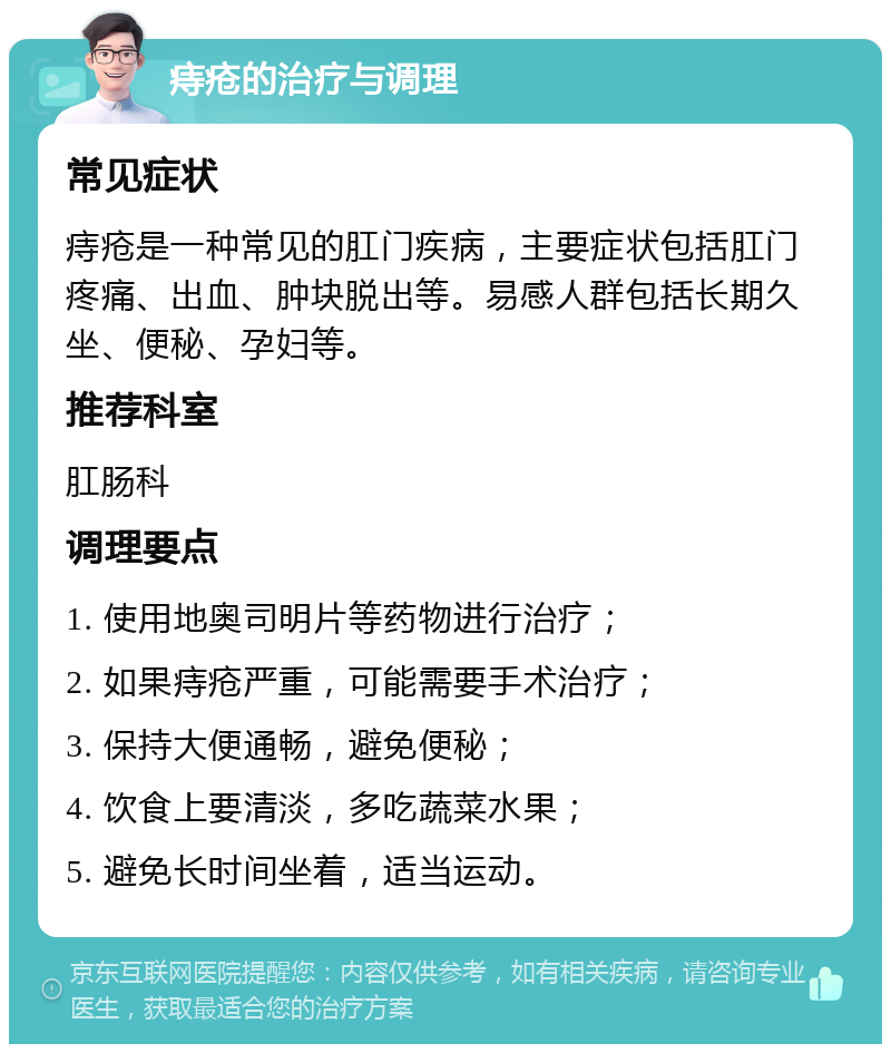 痔疮的治疗与调理 常见症状 痔疮是一种常见的肛门疾病，主要症状包括肛门疼痛、出血、肿块脱出等。易感人群包括长期久坐、便秘、孕妇等。 推荐科室 肛肠科 调理要点 1. 使用地奥司明片等药物进行治疗； 2. 如果痔疮严重，可能需要手术治疗； 3. 保持大便通畅，避免便秘； 4. 饮食上要清淡，多吃蔬菜水果； 5. 避免长时间坐着，适当运动。