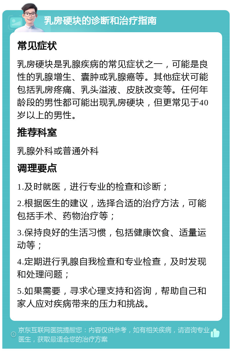 乳房硬块的诊断和治疗指南 常见症状 乳房硬块是乳腺疾病的常见症状之一，可能是良性的乳腺增生、囊肿或乳腺癌等。其他症状可能包括乳房疼痛、乳头溢液、皮肤改变等。任何年龄段的男性都可能出现乳房硬块，但更常见于40岁以上的男性。 推荐科室 乳腺外科或普通外科 调理要点 1.及时就医，进行专业的检查和诊断； 2.根据医生的建议，选择合适的治疗方法，可能包括手术、药物治疗等； 3.保持良好的生活习惯，包括健康饮食、适量运动等； 4.定期进行乳腺自我检查和专业检查，及时发现和处理问题； 5.如果需要，寻求心理支持和咨询，帮助自己和家人应对疾病带来的压力和挑战。