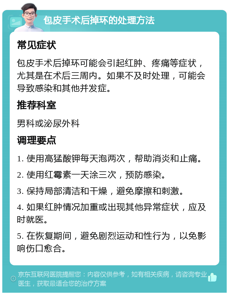 包皮手术后掉环的处理方法 常见症状 包皮手术后掉环可能会引起红肿、疼痛等症状，尤其是在术后三周内。如果不及时处理，可能会导致感染和其他并发症。 推荐科室 男科或泌尿外科 调理要点 1. 使用高猛酸钾每天泡两次，帮助消炎和止痛。 2. 使用红霉素一天涂三次，预防感染。 3. 保持局部清洁和干燥，避免摩擦和刺激。 4. 如果红肿情况加重或出现其他异常症状，应及时就医。 5. 在恢复期间，避免剧烈运动和性行为，以免影响伤口愈合。