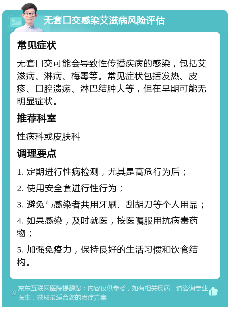 无套口交感染艾滋病风险评估 常见症状 无套口交可能会导致性传播疾病的感染，包括艾滋病、淋病、梅毒等。常见症状包括发热、皮疹、口腔溃疡、淋巴结肿大等，但在早期可能无明显症状。 推荐科室 性病科或皮肤科 调理要点 1. 定期进行性病检测，尤其是高危行为后； 2. 使用安全套进行性行为； 3. 避免与感染者共用牙刷、刮胡刀等个人用品； 4. 如果感染，及时就医，按医嘱服用抗病毒药物； 5. 加强免疫力，保持良好的生活习惯和饮食结构。