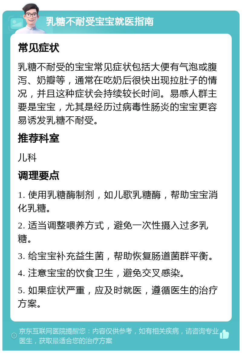 乳糖不耐受宝宝就医指南 常见症状 乳糖不耐受的宝宝常见症状包括大便有气泡或腹泻、奶瓣等，通常在吃奶后很快出现拉肚子的情况，并且这种症状会持续较长时间。易感人群主要是宝宝，尤其是经历过病毒性肠炎的宝宝更容易诱发乳糖不耐受。 推荐科室 儿科 调理要点 1. 使用乳糖酶制剂，如儿歌乳糖酶，帮助宝宝消化乳糖。 2. 适当调整喂养方式，避免一次性摄入过多乳糖。 3. 给宝宝补充益生菌，帮助恢复肠道菌群平衡。 4. 注意宝宝的饮食卫生，避免交叉感染。 5. 如果症状严重，应及时就医，遵循医生的治疗方案。