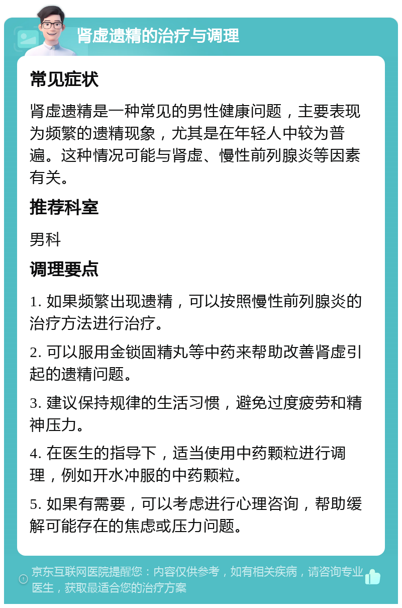 肾虚遗精的治疗与调理 常见症状 肾虚遗精是一种常见的男性健康问题，主要表现为频繁的遗精现象，尤其是在年轻人中较为普遍。这种情况可能与肾虚、慢性前列腺炎等因素有关。 推荐科室 男科 调理要点 1. 如果频繁出现遗精，可以按照慢性前列腺炎的治疗方法进行治疗。 2. 可以服用金锁固精丸等中药来帮助改善肾虚引起的遗精问题。 3. 建议保持规律的生活习惯，避免过度疲劳和精神压力。 4. 在医生的指导下，适当使用中药颗粒进行调理，例如开水冲服的中药颗粒。 5. 如果有需要，可以考虑进行心理咨询，帮助缓解可能存在的焦虑或压力问题。