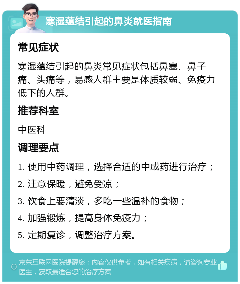 寒湿蕴结引起的鼻炎就医指南 常见症状 寒湿蕴结引起的鼻炎常见症状包括鼻塞、鼻子痛、头痛等，易感人群主要是体质较弱、免疫力低下的人群。 推荐科室 中医科 调理要点 1. 使用中药调理，选择合适的中成药进行治疗； 2. 注意保暖，避免受凉； 3. 饮食上要清淡，多吃一些温补的食物； 4. 加强锻炼，提高身体免疫力； 5. 定期复诊，调整治疗方案。