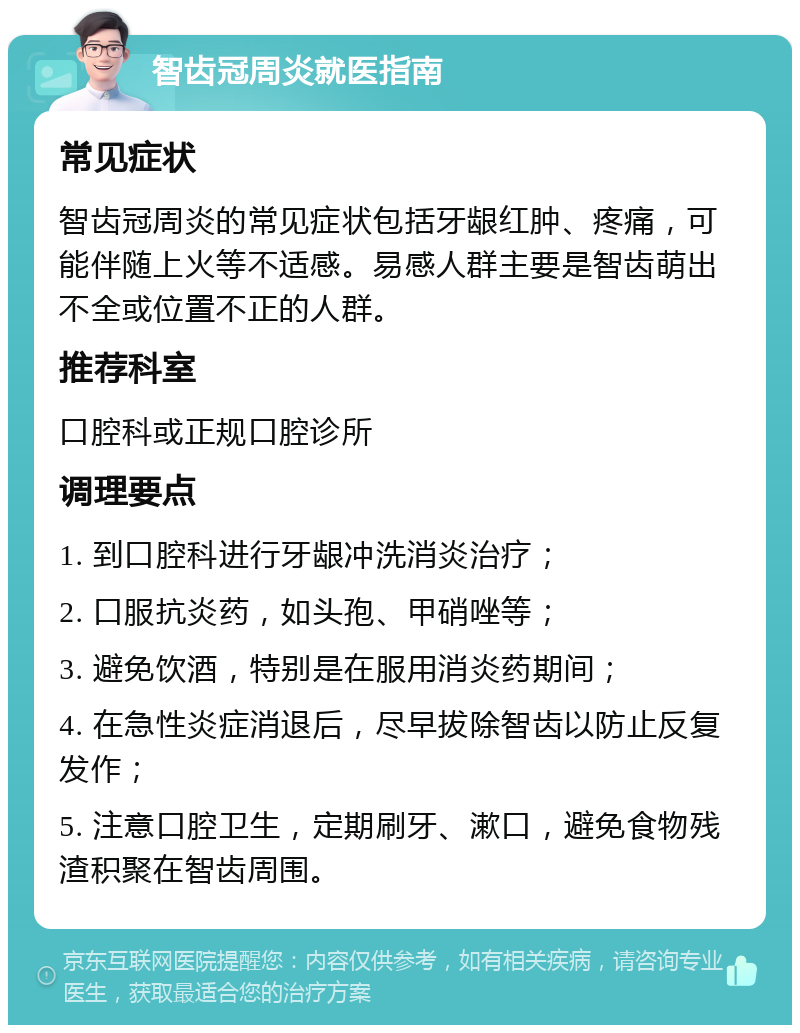 智齿冠周炎就医指南 常见症状 智齿冠周炎的常见症状包括牙龈红肿、疼痛，可能伴随上火等不适感。易感人群主要是智齿萌出不全或位置不正的人群。 推荐科室 口腔科或正规口腔诊所 调理要点 1. 到口腔科进行牙龈冲洗消炎治疗； 2. 口服抗炎药，如头孢、甲硝唑等； 3. 避免饮酒，特别是在服用消炎药期间； 4. 在急性炎症消退后，尽早拔除智齿以防止反复发作； 5. 注意口腔卫生，定期刷牙、漱口，避免食物残渣积聚在智齿周围。