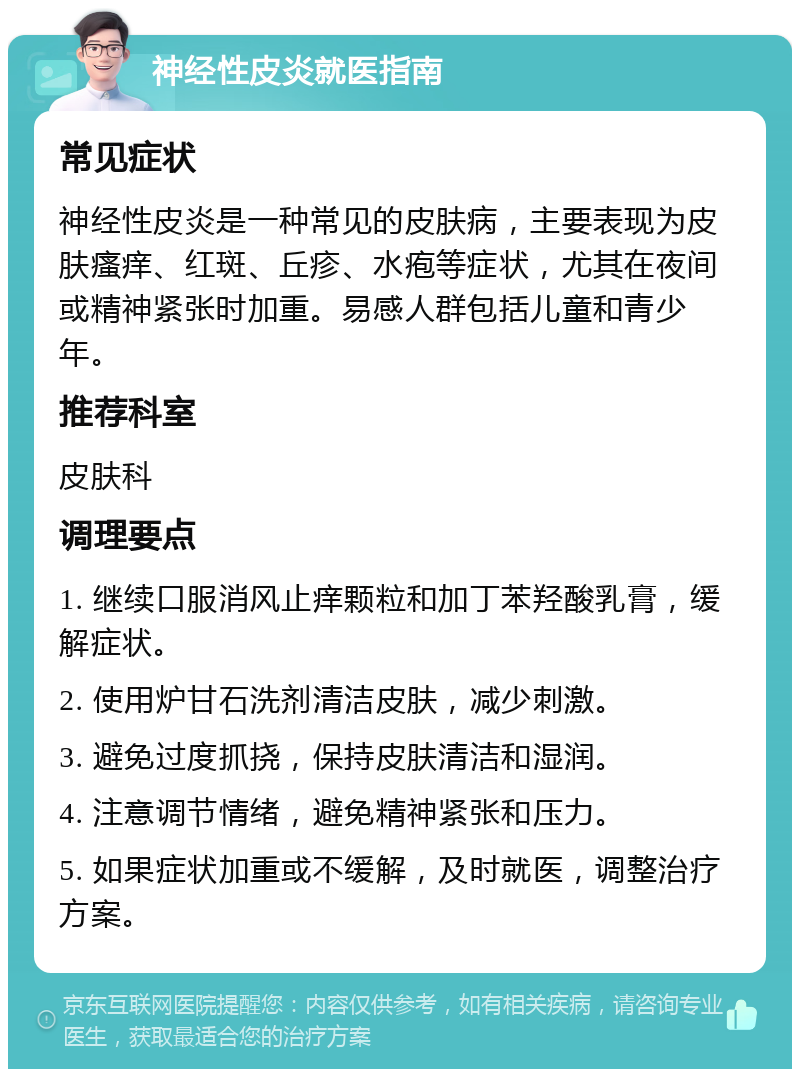 神经性皮炎就医指南 常见症状 神经性皮炎是一种常见的皮肤病，主要表现为皮肤瘙痒、红斑、丘疹、水疱等症状，尤其在夜间或精神紧张时加重。易感人群包括儿童和青少年。 推荐科室 皮肤科 调理要点 1. 继续口服消风止痒颗粒和加丁苯羟酸乳膏，缓解症状。 2. 使用炉甘石洗剂清洁皮肤，减少刺激。 3. 避免过度抓挠，保持皮肤清洁和湿润。 4. 注意调节情绪，避免精神紧张和压力。 5. 如果症状加重或不缓解，及时就医，调整治疗方案。