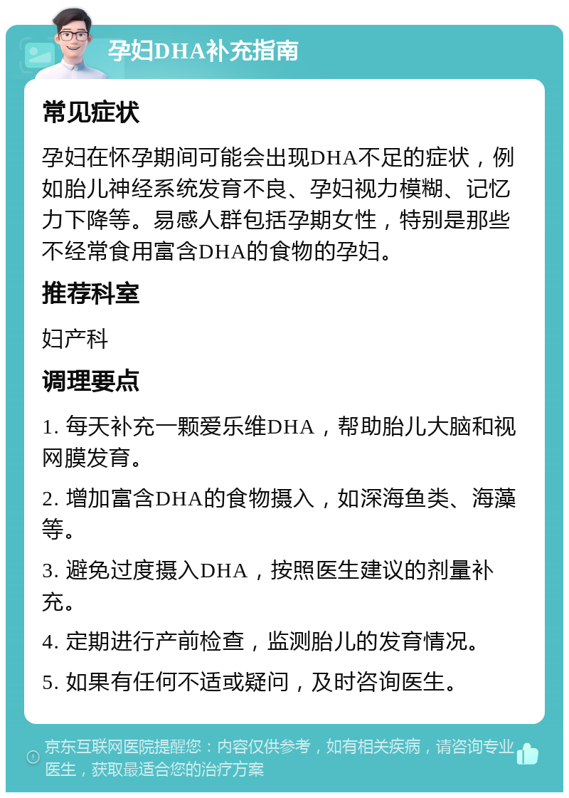 孕妇DHA补充指南 常见症状 孕妇在怀孕期间可能会出现DHA不足的症状，例如胎儿神经系统发育不良、孕妇视力模糊、记忆力下降等。易感人群包括孕期女性，特别是那些不经常食用富含DHA的食物的孕妇。 推荐科室 妇产科 调理要点 1. 每天补充一颗爱乐维DHA，帮助胎儿大脑和视网膜发育。 2. 增加富含DHA的食物摄入，如深海鱼类、海藻等。 3. 避免过度摄入DHA，按照医生建议的剂量补充。 4. 定期进行产前检查，监测胎儿的发育情况。 5. 如果有任何不适或疑问，及时咨询医生。