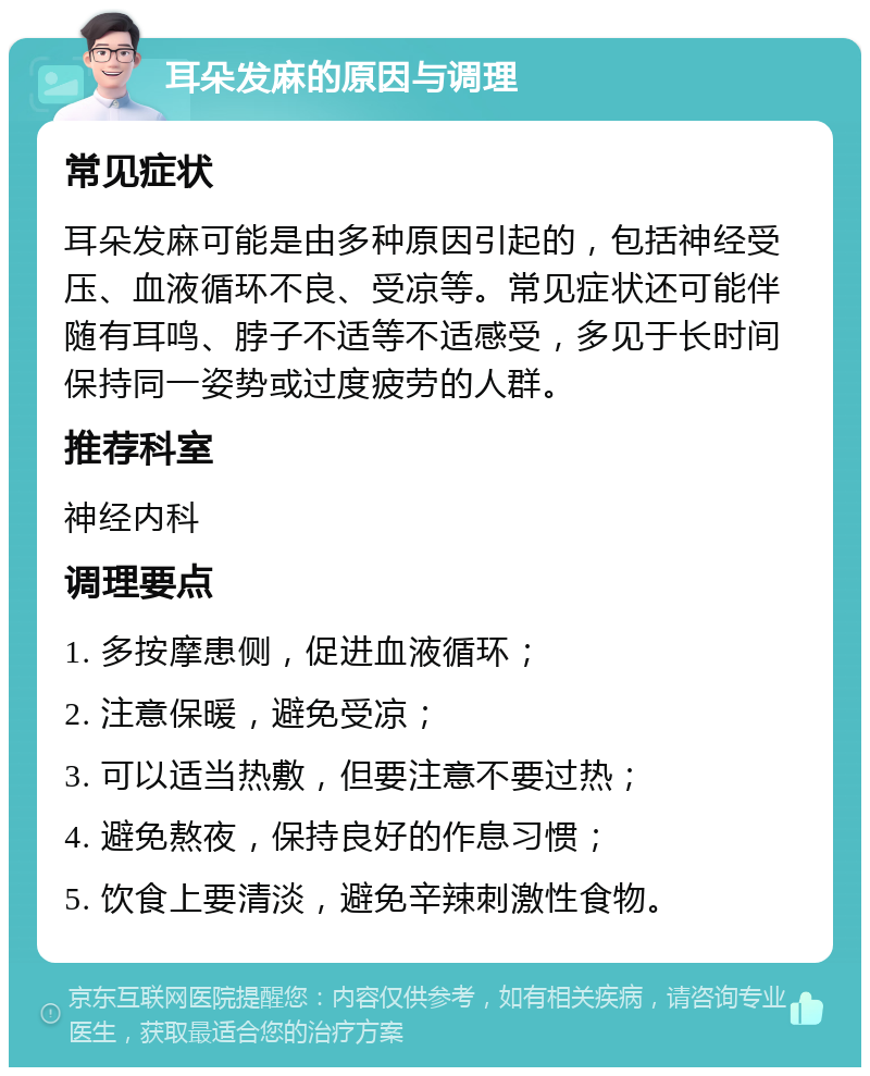 耳朵发麻的原因与调理 常见症状 耳朵发麻可能是由多种原因引起的，包括神经受压、血液循环不良、受凉等。常见症状还可能伴随有耳鸣、脖子不适等不适感受，多见于长时间保持同一姿势或过度疲劳的人群。 推荐科室 神经内科 调理要点 1. 多按摩患侧，促进血液循环； 2. 注意保暖，避免受凉； 3. 可以适当热敷，但要注意不要过热； 4. 避免熬夜，保持良好的作息习惯； 5. 饮食上要清淡，避免辛辣刺激性食物。