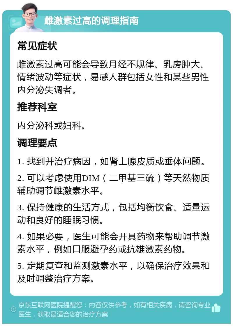 雌激素过高的调理指南 常见症状 雌激素过高可能会导致月经不规律、乳房肿大、情绪波动等症状，易感人群包括女性和某些男性内分泌失调者。 推荐科室 内分泌科或妇科。 调理要点 1. 找到并治疗病因，如肾上腺皮质或垂体问题。 2. 可以考虑使用DIM（二甲基三硫）等天然物质辅助调节雌激素水平。 3. 保持健康的生活方式，包括均衡饮食、适量运动和良好的睡眠习惯。 4. 如果必要，医生可能会开具药物来帮助调节激素水平，例如口服避孕药或抗雄激素药物。 5. 定期复查和监测激素水平，以确保治疗效果和及时调整治疗方案。