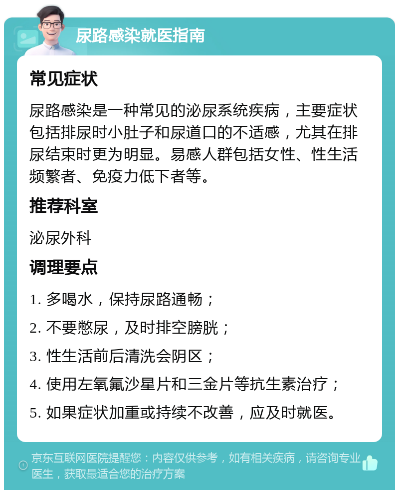 尿路感染就医指南 常见症状 尿路感染是一种常见的泌尿系统疾病，主要症状包括排尿时小肚子和尿道口的不适感，尤其在排尿结束时更为明显。易感人群包括女性、性生活频繁者、免疫力低下者等。 推荐科室 泌尿外科 调理要点 1. 多喝水，保持尿路通畅； 2. 不要憋尿，及时排空膀胱； 3. 性生活前后清洗会阴区； 4. 使用左氧氟沙星片和三金片等抗生素治疗； 5. 如果症状加重或持续不改善，应及时就医。