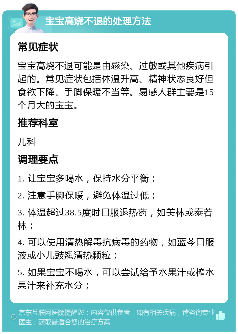 宝宝高烧不退的处理方法 常见症状 宝宝高烧不退可能是由感染、过敏或其他疾病引起的。常见症状包括体温升高、精神状态良好但食欲下降、手脚保暖不当等。易感人群主要是15个月大的宝宝。 推荐科室 儿科 调理要点 1. 让宝宝多喝水，保持水分平衡； 2. 注意手脚保暖，避免体温过低； 3. 体温超过38.5度时口服退热药，如美林或泰若林； 4. 可以使用清热解毒抗病毒的药物，如蓝芩口服液或小儿豉翘清热颗粒； 5. 如果宝宝不喝水，可以尝试给予水果汁或榨水果汁来补充水分；