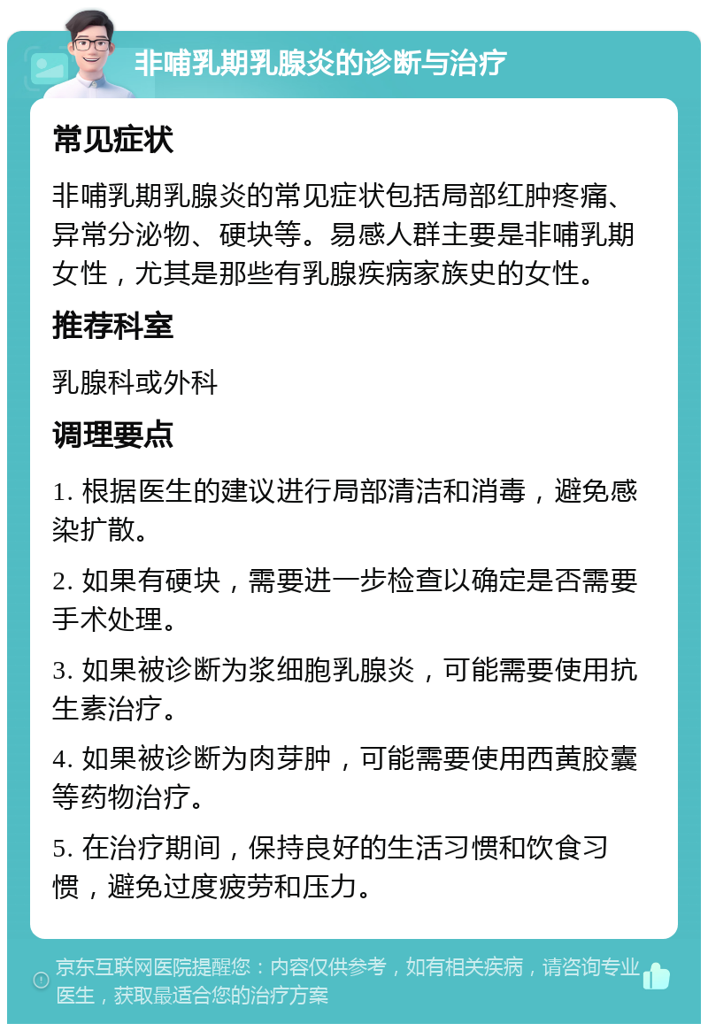 非哺乳期乳腺炎的诊断与治疗 常见症状 非哺乳期乳腺炎的常见症状包括局部红肿疼痛、异常分泌物、硬块等。易感人群主要是非哺乳期女性，尤其是那些有乳腺疾病家族史的女性。 推荐科室 乳腺科或外科 调理要点 1. 根据医生的建议进行局部清洁和消毒，避免感染扩散。 2. 如果有硬块，需要进一步检查以确定是否需要手术处理。 3. 如果被诊断为浆细胞乳腺炎，可能需要使用抗生素治疗。 4. 如果被诊断为肉芽肿，可能需要使用西黄胶囊等药物治疗。 5. 在治疗期间，保持良好的生活习惯和饮食习惯，避免过度疲劳和压力。