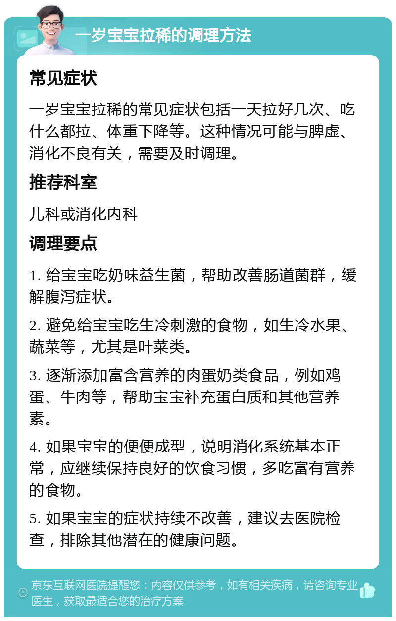 一岁宝宝拉稀的调理方法 常见症状 一岁宝宝拉稀的常见症状包括一天拉好几次、吃什么都拉、体重下降等。这种情况可能与脾虚、消化不良有关，需要及时调理。 推荐科室 儿科或消化内科 调理要点 1. 给宝宝吃奶味益生菌，帮助改善肠道菌群，缓解腹泻症状。 2. 避免给宝宝吃生冷刺激的食物，如生冷水果、蔬菜等，尤其是叶菜类。 3. 逐渐添加富含营养的肉蛋奶类食品，例如鸡蛋、牛肉等，帮助宝宝补充蛋白质和其他营养素。 4. 如果宝宝的便便成型，说明消化系统基本正常，应继续保持良好的饮食习惯，多吃富有营养的食物。 5. 如果宝宝的症状持续不改善，建议去医院检查，排除其他潜在的健康问题。