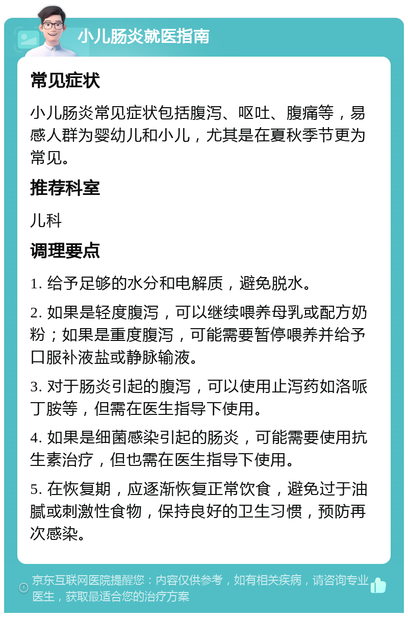 小儿肠炎就医指南 常见症状 小儿肠炎常见症状包括腹泻、呕吐、腹痛等，易感人群为婴幼儿和小儿，尤其是在夏秋季节更为常见。 推荐科室 儿科 调理要点 1. 给予足够的水分和电解质，避免脱水。 2. 如果是轻度腹泻，可以继续喂养母乳或配方奶粉；如果是重度腹泻，可能需要暂停喂养并给予口服补液盐或静脉输液。 3. 对于肠炎引起的腹泻，可以使用止泻药如洛哌丁胺等，但需在医生指导下使用。 4. 如果是细菌感染引起的肠炎，可能需要使用抗生素治疗，但也需在医生指导下使用。 5. 在恢复期，应逐渐恢复正常饮食，避免过于油腻或刺激性食物，保持良好的卫生习惯，预防再次感染。