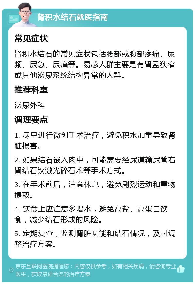 肾积水结石就医指南 常见症状 肾积水结石的常见症状包括腰部或腹部疼痛、尿频、尿急、尿痛等。易感人群主要是有肾盂狭窄或其他泌尿系统结构异常的人群。 推荐科室 泌尿外科 调理要点 1. 尽早进行微创手术治疗，避免积水加重导致肾脏损害。 2. 如果结石嵌入肉中，可能需要经尿道输尿管右肾结石钬激光碎石术等手术方式。 3. 在手术前后，注意休息，避免剧烈运动和重物提取。 4. 饮食上应注意多喝水，避免高盐、高蛋白饮食，减少结石形成的风险。 5. 定期复查，监测肾脏功能和结石情况，及时调整治疗方案。