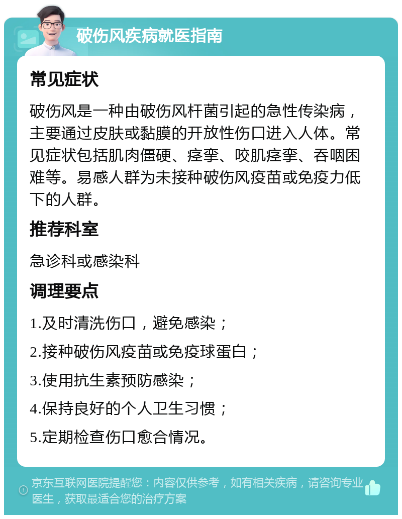 破伤风疾病就医指南 常见症状 破伤风是一种由破伤风杆菌引起的急性传染病，主要通过皮肤或黏膜的开放性伤口进入人体。常见症状包括肌肉僵硬、痉挛、咬肌痉挛、吞咽困难等。易感人群为未接种破伤风疫苗或免疫力低下的人群。 推荐科室 急诊科或感染科 调理要点 1.及时清洗伤口，避免感染； 2.接种破伤风疫苗或免疫球蛋白； 3.使用抗生素预防感染； 4.保持良好的个人卫生习惯； 5.定期检查伤口愈合情况。