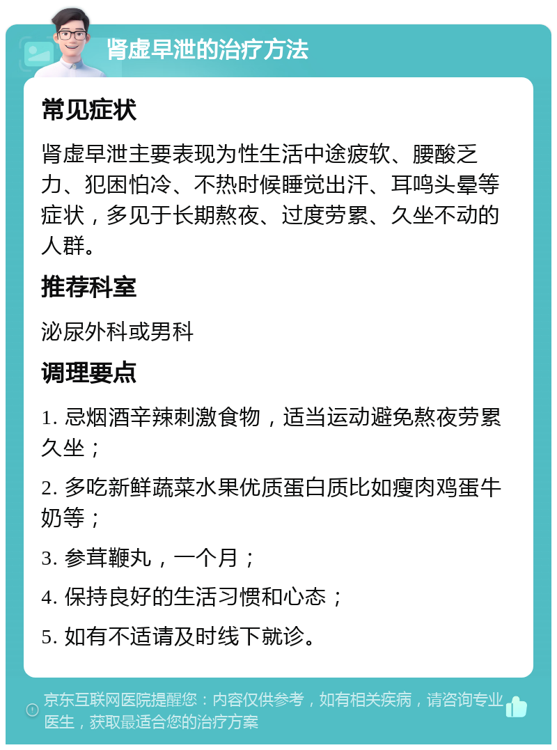 肾虚早泄的治疗方法 常见症状 肾虚早泄主要表现为性生活中途疲软、腰酸乏力、犯困怕冷、不热时候睡觉出汗、耳鸣头晕等症状，多见于长期熬夜、过度劳累、久坐不动的人群。 推荐科室 泌尿外科或男科 调理要点 1. 忌烟酒辛辣刺激食物，适当运动避免熬夜劳累久坐； 2. 多吃新鲜蔬菜水果优质蛋白质比如瘦肉鸡蛋牛奶等； 3. 参茸鞭丸，一个月； 4. 保持良好的生活习惯和心态； 5. 如有不适请及时线下就诊。